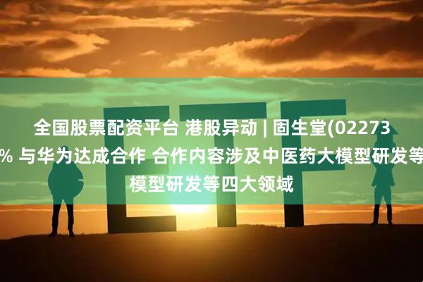 全国股票配资平台 港股异动 | 固生堂(02273)高开逾5% 与华为达成合作 合作内容涉及中医药大模型研发等四大领域