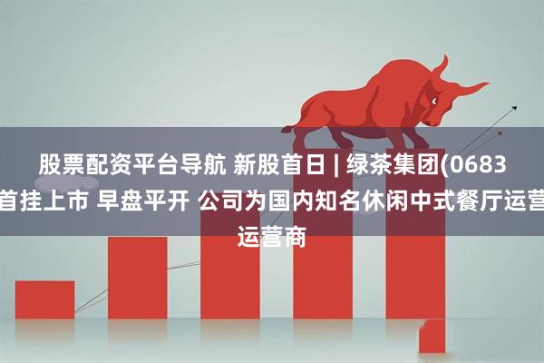 股票配资平台导航 新股首日 | 绿茶集团(06831)首挂上市 早盘平开 公司为国内知名休闲中式餐厅运营商