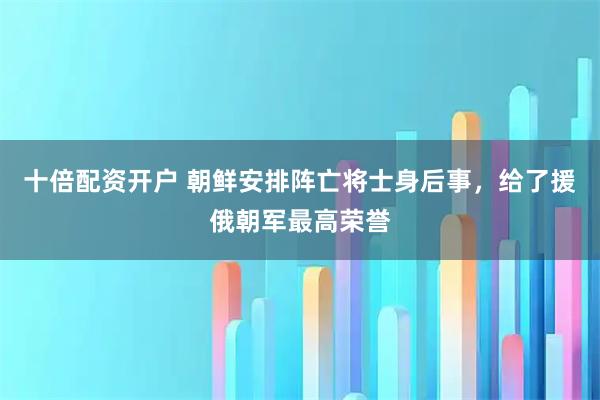 十倍配资开户 朝鲜安排阵亡将士身后事，给了援俄朝军最高荣誉