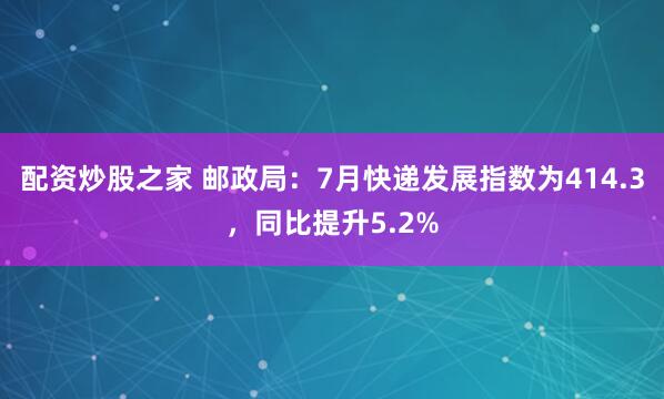 配资炒股之家 邮政局：7月快递发展指数为414.3，同比提升5.2%
