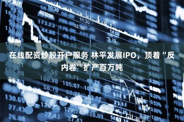 在线配资炒股开户服务 林平发展IPO，顶着“反内卷”扩产百万吨
