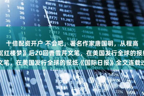 十倍配资开户 不会吧，著名作家唐国明，从程高本后40回，找到百回《红楼梦》后20回曹雪芹文笔，在美国发行全球的报纸《国际日报》全文连载过