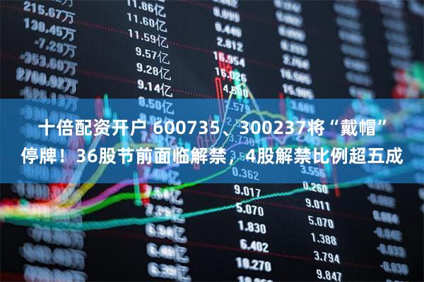 十倍配资开户 600735、300237将“戴帽”停牌！36股节前面临解禁，4股解禁比例超五成