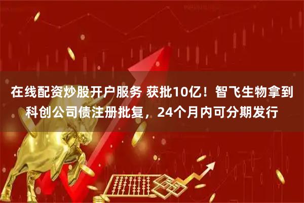 在线配资炒股开户服务 获批10亿！智飞生物拿到科创公司债注册批复，24个月内可分期发行