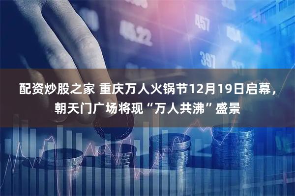 配资炒股之家 重庆万人火锅节12月19日启幕，朝天门广场将现“万人共沸”盛景