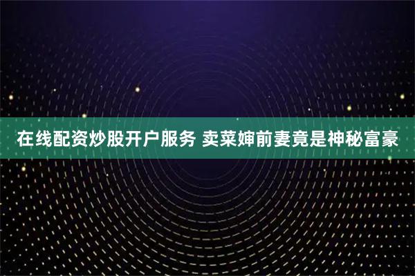 在线配资炒股开户服务 卖菜婶前妻竟是神秘富豪