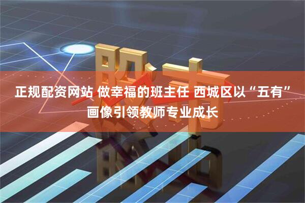 正规配资网站 做幸福的班主任 西城区以“五有”画像引领教师专业成长